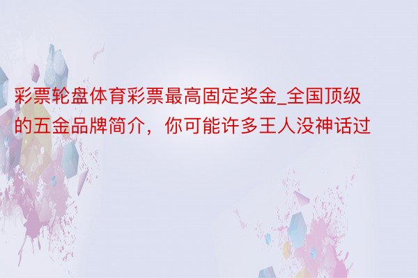 彩票轮盘体育彩票最高固定奖金_全国顶级的五金品牌简介，你可能许多王人没神话过