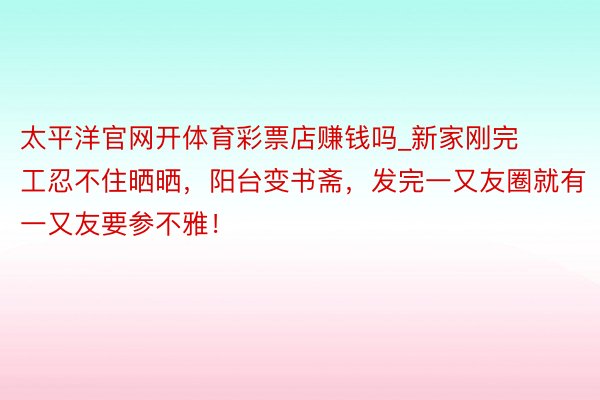 太平洋官网开体育彩票店赚钱吗_新家刚完工忍不住晒晒，阳台变书斋，发完一又友圈就有一又友要参不雅！
