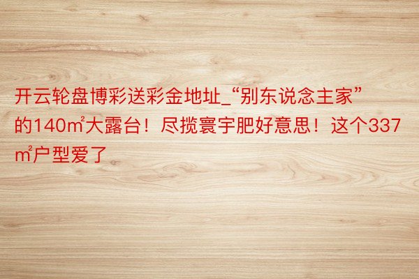 开云轮盘博彩送彩金地址_“别东说念主家”的140㎡大露台！尽揽寰宇肥好意思！这个337㎡户型爱了