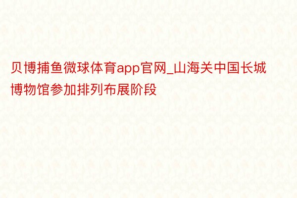 贝博捕鱼微球体育app官网_山海关中国长城博物馆参加排列布展阶段