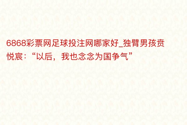 6868彩票网足球投注网哪家好_独臂男孩贲悦宸：“以后，我也念念为国争气”