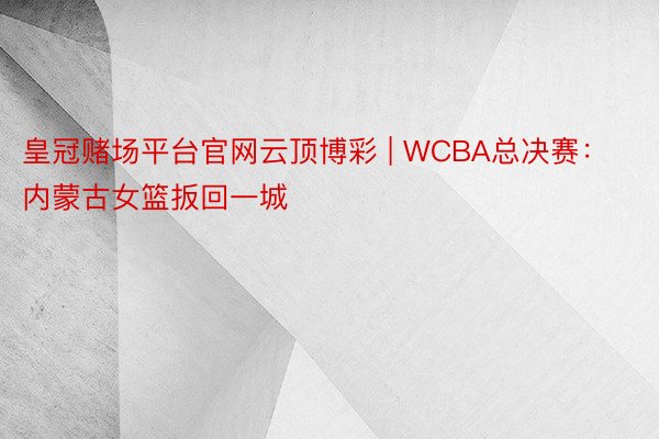 皇冠赌场平台官网云顶博彩 | WCBA总决赛：内蒙古女篮扳回一城