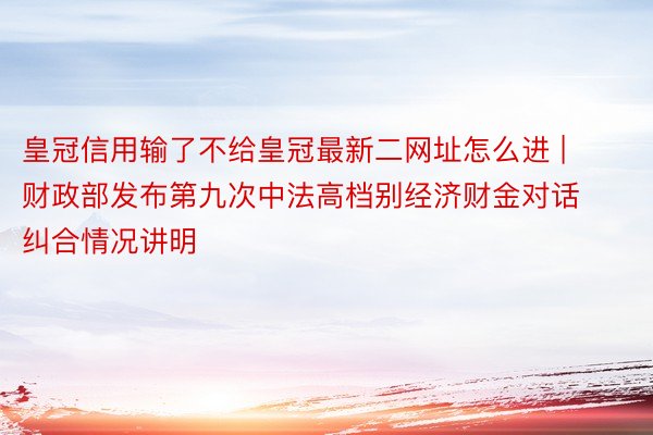 皇冠信用输了不给皇冠最新二网址怎么进 | 财政部发布第九次中法高档别经济财金对话纠合情况讲明
