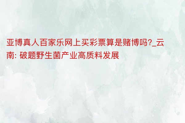 亚博真人百家乐网上买彩票算是赌博吗?_云南: 破题野生菌产业高质料发展