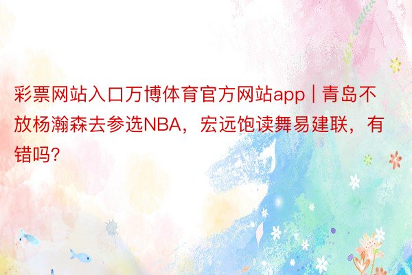 彩票网站入口万博体育官方网站app | 青岛不放杨瀚森去参选NBA，宏远饱读舞易建联，有错吗？