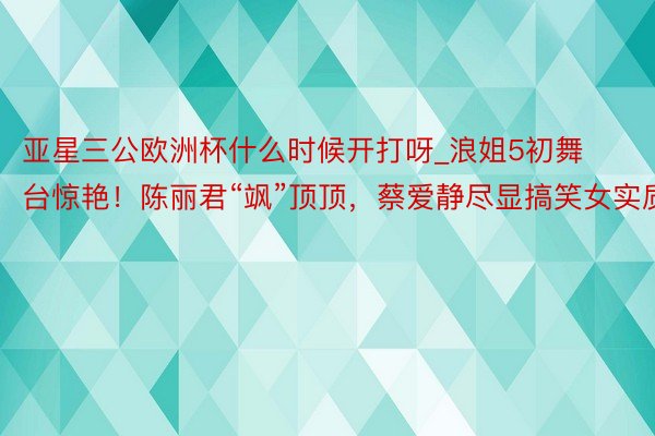 亚星三公欧洲杯什么时候开打呀_浪姐5初舞台惊艳！陈丽君“飒”顶顶，蔡爱静尽显搞笑女实质