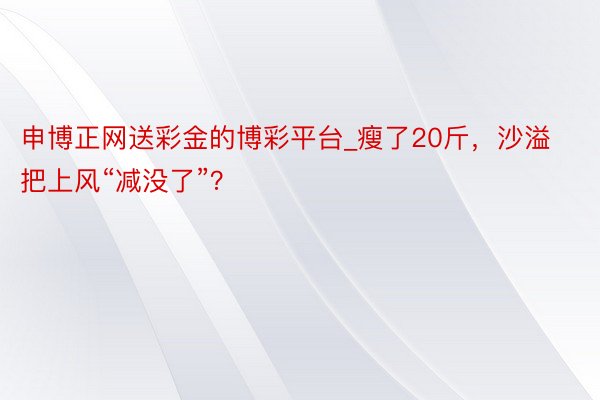 申博正网送彩金的博彩平台_瘦了20斤，沙溢把上风“减没了”？