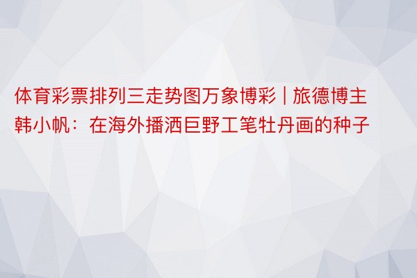 体育彩票排列三走势图万象博彩 | 旅德博主韩小帆：在海外播洒巨野工笔牡丹画的种子