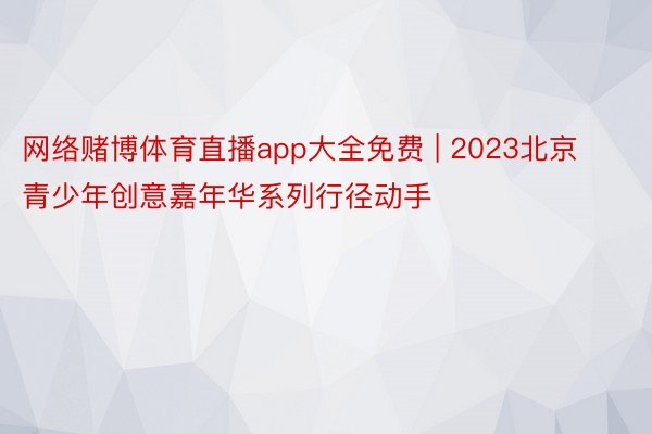 网络赌博体育直播app大全免费 | 2023北京青少年创意嘉年华系列行径动手