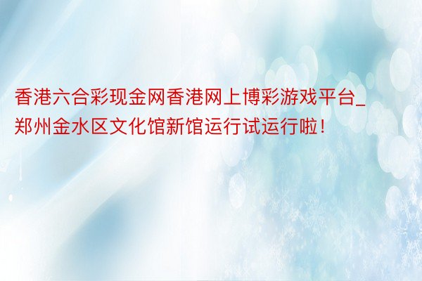 香港六合彩现金网香港网上博彩游戏平台_郑州金水区文化馆新馆运行试运行啦！