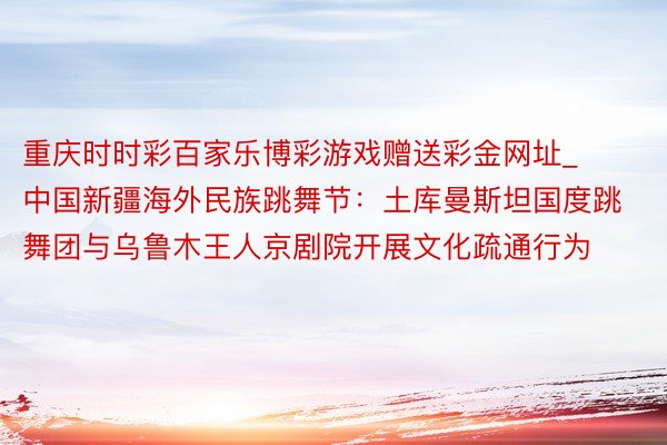 重庆时时彩百家乐博彩游戏赠送彩金网址_中国新疆海外民族跳舞节：土库曼斯坦国度跳舞团与乌鲁木王人京剧院开展文化疏通行为