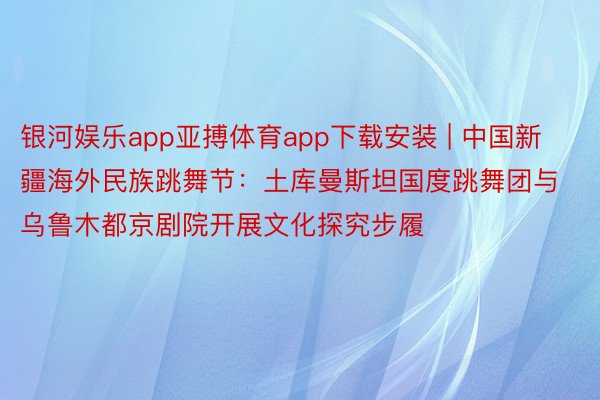 银河娱乐app亚搏体育app下载安装 | 中国新疆海外民族跳舞节：土库曼斯坦国度跳舞团与乌鲁木都京剧院开展文化探究步履