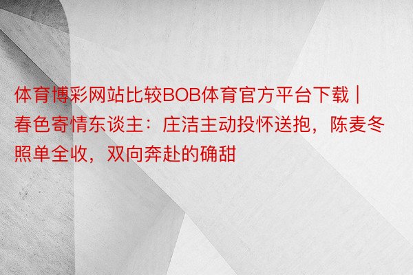 体育博彩网站比较BOB体育官方平台下载 | 春色寄情东谈主：庄洁主动投怀送抱，陈麦冬照单全收，双向奔赴的确甜