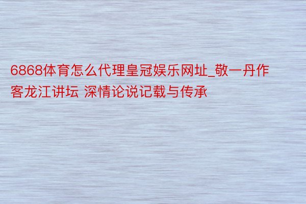 6868体育怎么代理皇冠娱乐网址_敬一丹作客龙江讲坛 深情论说记载与传承