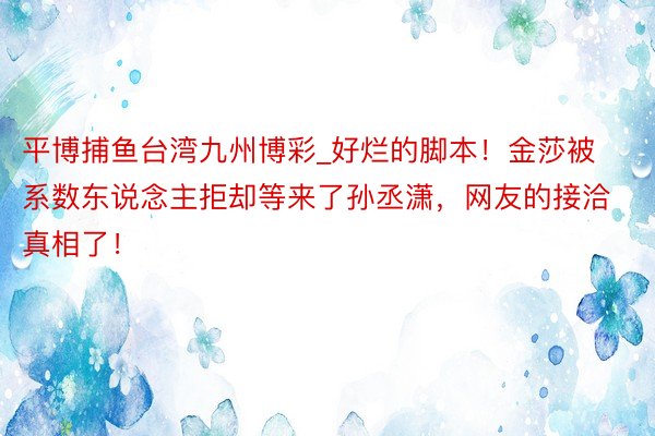 平博捕鱼台湾九州博彩_好烂的脚本！金莎被系数东说念主拒却等来了孙丞潇，网友的接洽真相了！