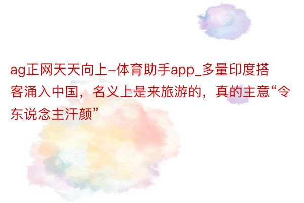 ag正网天天向上-体育助手app_多量印度搭客涌入中国，名义上是来旅游的，真的主意“令东说念主汗颜”