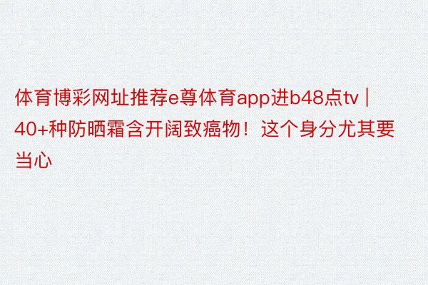 体育博彩网址推荐e尊体育app进b48点tv | 40+种防晒霜含开阔致癌物！这个身分尤其要当心