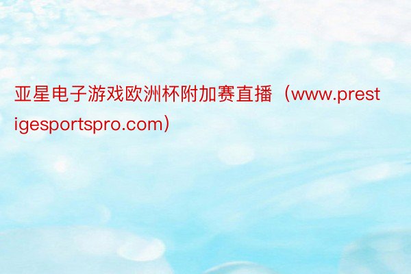 亚星电子游戏欧洲杯附加赛直播（www.prestigesportspro.com）
