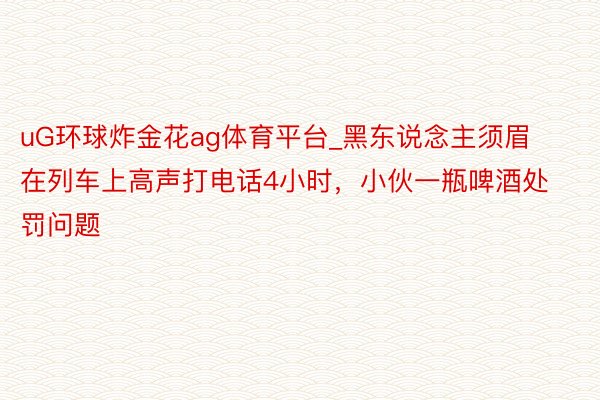 uG环球炸金花ag体育平台_黑东说念主须眉在列车上高声打电话4小时，小伙一瓶啤酒处罚问题