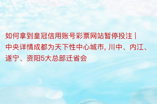 如何拿到皇冠信用账号彩票网站暂停投注 | 中央详情成都为天下性中心城市, 川中、内江、遂宁、资阳5大总部迁省会