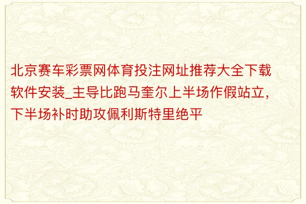 北京赛车彩票网体育投注网址推荐大全下载软件安装_主导比跑马奎尔上半场作假站立，下半场补时助攻佩利斯特里绝平