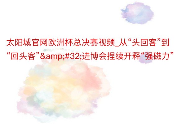 太阳城官网欧洲杯总决赛视频_从“头回客”到“回头客”&#32;进博会捏续开释“强磁力”
