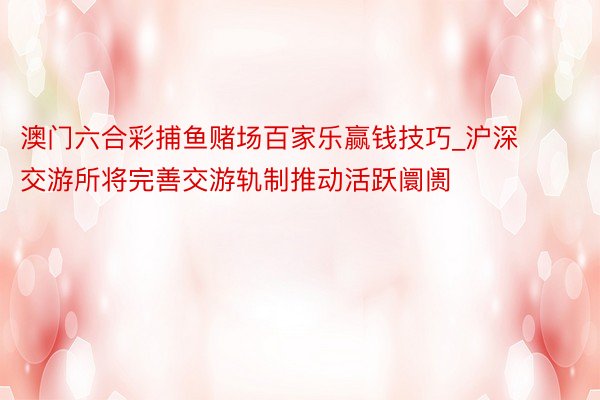 澳门六合彩捕鱼赌场百家乐赢钱技巧_沪深交游所将完善交游轨制推动活跃阛阓