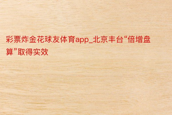 彩票炸金花球友体育app_北京丰台“倍增盘算”取得实效