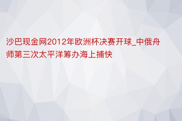 沙巴现金网2012年欧洲杯决赛开球_中俄舟师第三次太平洋筹办海上捕快