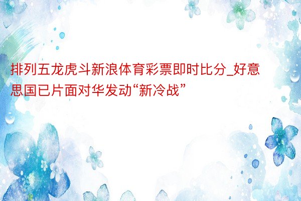 排列五龙虎斗新浪体育彩票即时比分_好意思国已片面对华发动“新冷战”