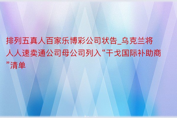 排列五真人百家乐博彩公司状告_乌克兰将人人速卖通公司母公司列入“干戈国际补助商”清单