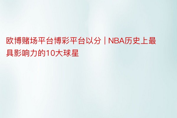 欧博赌场平台博彩平台以分 | NBA历史上最具影响力的10大球星