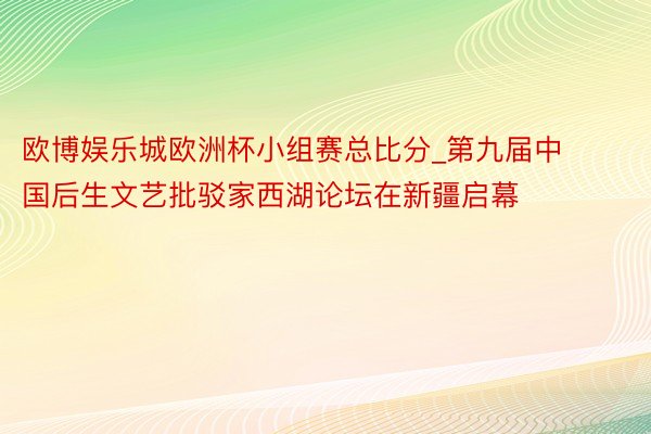 欧博娱乐城欧洲杯小组赛总比分_第九届中国后生文艺批驳家西湖论坛在新疆启幕