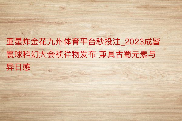 亚星炸金花九州体育平台秒投注_2023成皆寰球科幻大会祯祥物发布 兼具古蜀元素与异日感