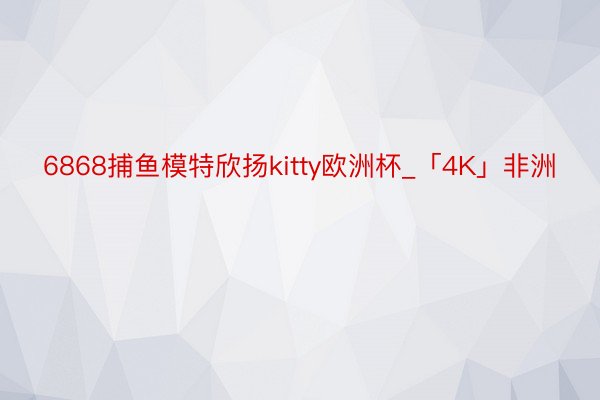 6868捕鱼模特欣扬kitty欧洲杯_「4K」非洲