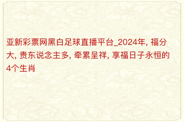 亚新彩票网黑白足球直播平台_2024年, 福分大, 贵东说念主多, 牵累呈祥, 享福日子永恒的4个生肖