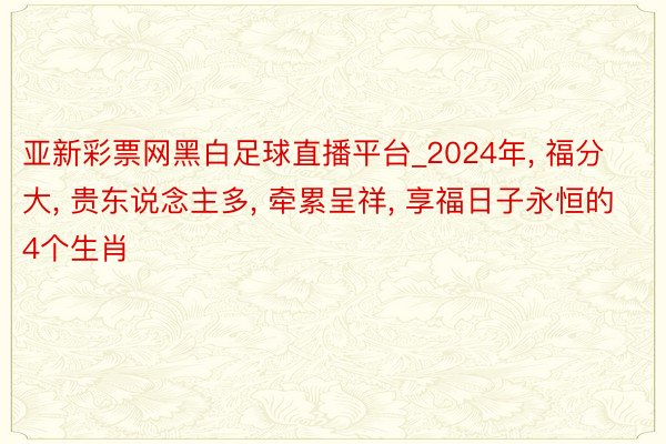 亚新彩票网黑白足球直播平台_2024年, 福分大, 贵东说念主多, 牵累呈祥, 享福日子永恒的4个生