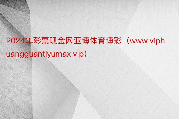 2024年彩票现金网亚博体育博彩（www.viphuangguantiyumax.vip）