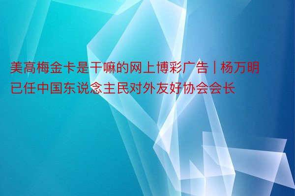 美高梅金卡是干嘛的网上博彩广告 | 杨万明已任中国东说念主民对外友好协会会长