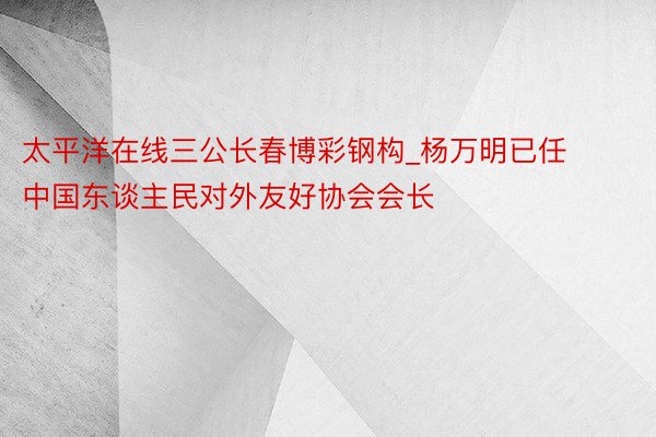 太平洋在线三公长春博彩钢构_杨万明已任中国东谈主民对外友好协会会长