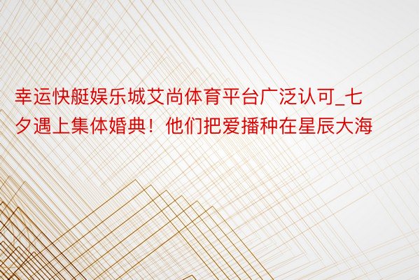幸运快艇娱乐城艾尚体育平台广泛认可_七夕遇上集体婚典！他们把爱播种在星辰大海