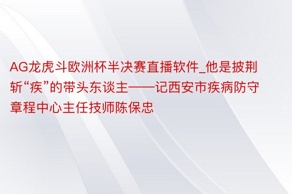 AG龙虎斗欧洲杯半决赛直播软件_他是披荆斩“疾”的带头东谈主——记西安市疾病防守章程中心主任技师陈保忠