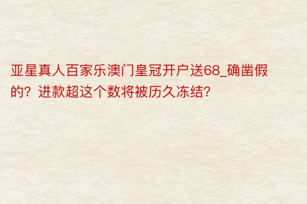 亚星真人百家乐澳门皇冠开户送68_确凿假的?进款超这个数将被历久冻结?
