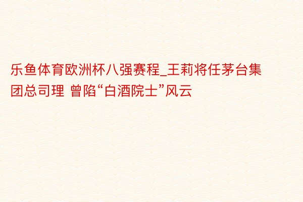 乐鱼体育欧洲杯八强赛程_王莉将任茅台集团总司理 曾陷“白酒院士”风云