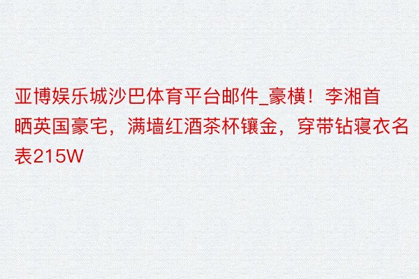 亚博娱乐城沙巴体育平台邮件_豪横！李湘首晒英国豪宅，满墙红酒茶杯镶金，穿带钻寝衣名表215W
