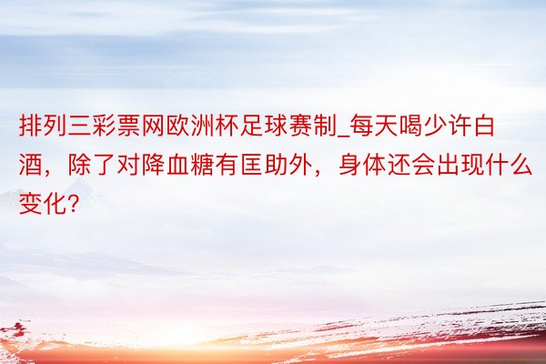 排列三彩票网欧洲杯足球赛制_每天喝少许白酒，除了对降血糖有匡助外，身体还会出现什么变化？