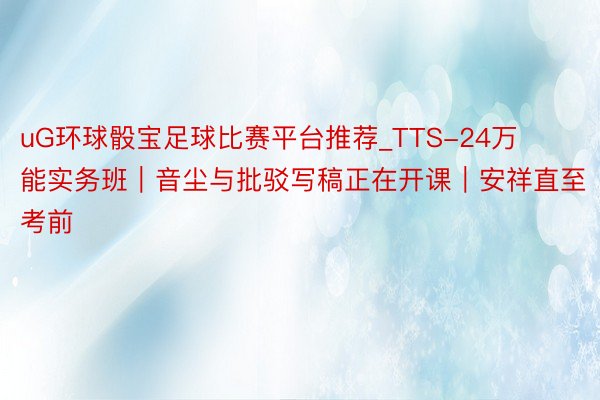 uG环球骰宝足球比赛平台推荐_TTS-24万能实务班｜音尘与批驳写稿正在开课｜安祥直至考前
