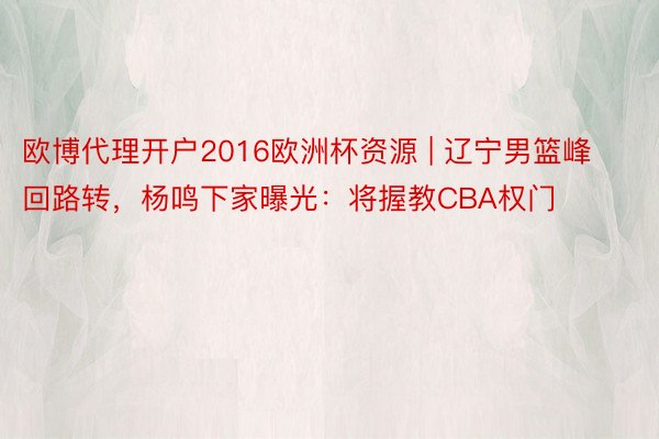 欧博代理开户2016欧洲杯资源 | 辽宁男篮峰回路转，杨鸣下家曝光：将握教CBA权门