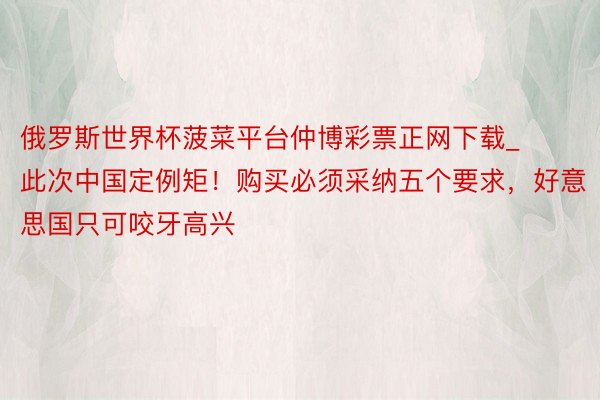 俄罗斯世界杯菠菜平台仲博彩票正网下载_此次中国定例矩！购买必须采纳五个要求，好意思国只可咬牙高兴