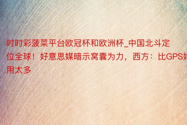 时时彩菠菜平台欧冠杯和欧洲杯_中国北斗定位全球！好意思媒暗示窝囊为力，西方：比GPS好用太多